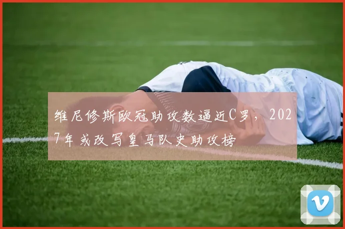 维尼修斯欧冠助攻数逼近C罗，2027年或改写皇马队史助攻榜
