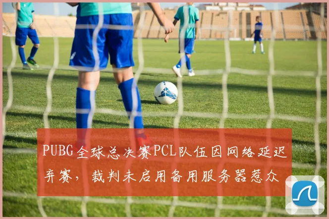PUBG全球总决赛PCL队伍因网络延迟弃赛，裁判未启用备用服务器惹众怒