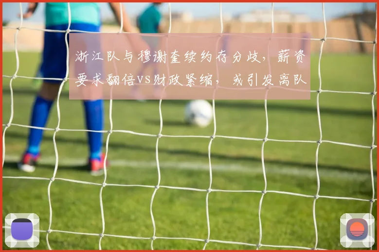 浙江队与穆谢奎续约存分歧，薪资要求翻倍vs财政紧缩，或引发离队连锁