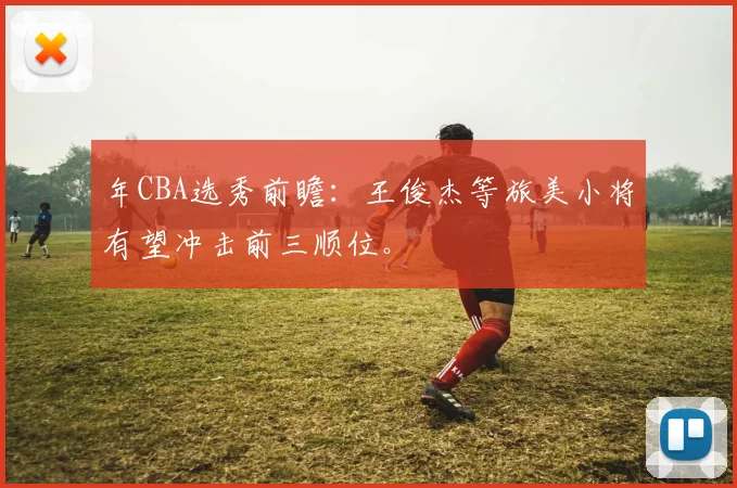 年CBA选秀前瞻：王俊杰等旅美小将有望冲击前三顺位。