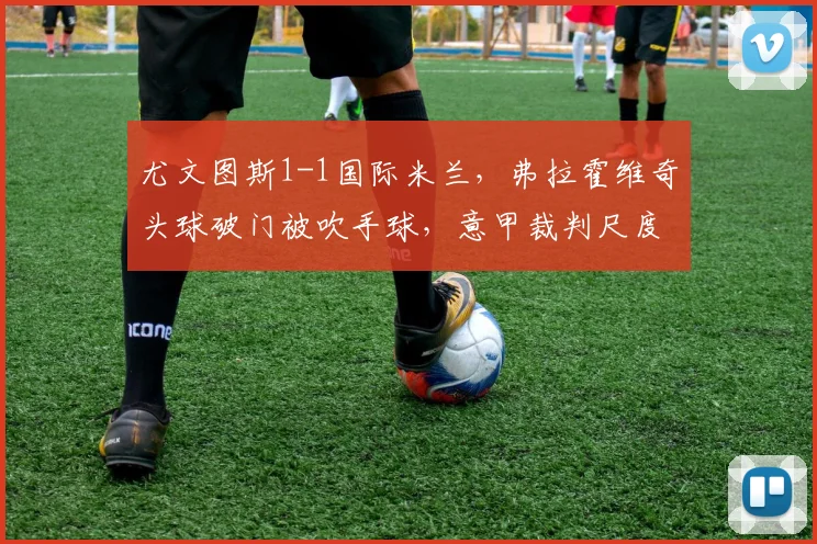 尤文图斯1-1国际米兰，弗拉霍维奇头球破门被吹手球，意甲裁判尺度再遭炮轰